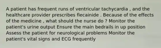 A patient has frequent runs of ventricular tachycardia , and the healthcare provider prescribes flecainide . Because of the effects of the medicine , what should the nurse do ? Monitor the patient's urine output Ensure the main bedrails in up position Assess the patient for neurological problems Monitor the patient's vital signs and ECG frequently