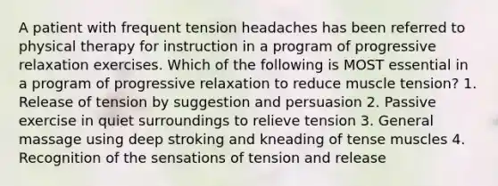 A patient with frequent tension headaches has been referred to physical therapy for instruction in a program of progressive relaxation exercises. Which of the following is MOST essential in a program of progressive relaxation to reduce muscle tension? 1. Release of tension by suggestion and persuasion 2. Passive exercise in quiet surroundings to relieve tension 3. General massage using deep stroking and kneading of tense muscles 4. Recognition of the sensations of tension and release