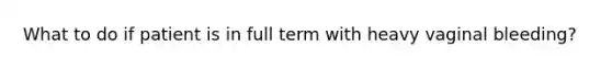 What to do if patient is in full term with heavy vaginal bleeding?