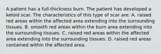 A patient has a full-thickness burn. The patient has developed a keloid scar. The characteristics of this type of scar are: A. raised red areas within the affected area extending into the surrounding tissues. B. smooth red areas within the burn area extending into the surrounding tissues. C. raised red areas within the affected area extending into the surrounding tissues. D. raised red areas contained within the affected area.