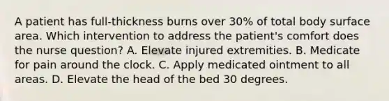 A patient has full-thickness burns over 30% of total body surface area. Which intervention to address the patient's comfort does the nurse question? A. Elevate injured extremities. B. Medicate for pain around the clock. C. Apply medicated ointment to all areas. D. Elevate the head of the bed 30 degrees.