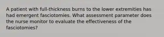 A patient with full-thickness burns to the lower extremities has had emergent fasciotomies. What assessment parameter does the nurse monitor to evaluate the effectiveness of the fasciotomies?