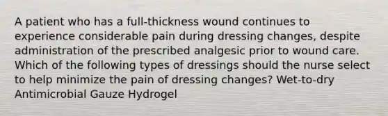 A patient who has a full-thickness wound continues to experience considerable pain during dressing changes, despite administration of the prescribed analgesic prior to wound care. Which of the following types of dressings should the nurse select to help minimize the pain of dressing changes? Wet-to-dry Antimicrobial Gauze Hydrogel