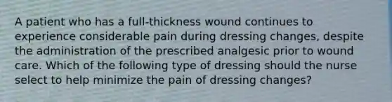 A patient who has a full-thickness wound continues to experience considerable pain during dressing changes, despite the administration of the prescribed analgesic prior to wound care. Which of the following type of dressing should the nurse select to help minimize the pain of dressing changes?