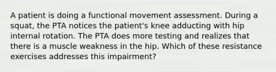 A patient is doing a functional movement assessment. During a squat, the PTA notices the patient's knee adducting with hip internal rotation. The PTA does more testing and realizes that there is a muscle weakness in the hip. Which of these resistance exercises addresses this impairment?