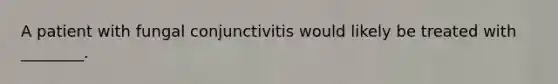 A patient with fungal conjunctivitis would likely be treated with​ ________.