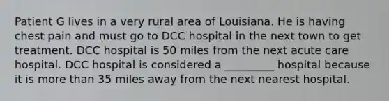 Patient G lives in a very rural area of Louisiana. He is having chest pain and must go to DCC hospital in the next town to get treatment. DCC hospital is 50 miles from the next acute care hospital. DCC hospital is considered a _________ hospital because it is more than 35 miles away from the next nearest hospital.