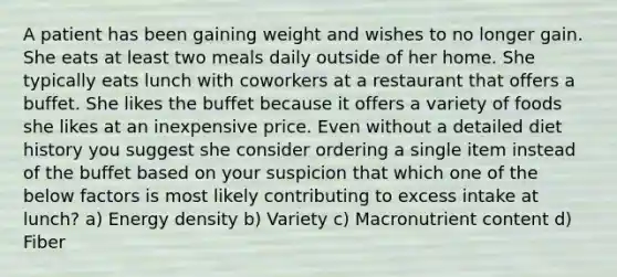 A patient has been gaining weight and wishes to no longer gain. She eats at least two meals daily outside of her home. She typically eats lunch with coworkers at a restaurant that offers a buffet. She likes the buffet because it offers a variety of foods she likes at an inexpensive price. Even without a detailed diet history you suggest she consider ordering a single item instead of the buffet based on your suspicion that which one of the below factors is most likely contributing to excess intake at lunch? a) Energy density b) Variety c) Macronutrient content d) Fiber