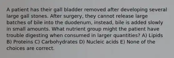 A patient has their gall bladder removed after developing several large gall stones. After surgery, they cannot release large batches of bile into the duodenum, instead, bile is added slowly in small amounts. What nutrient group might the patient have trouble digesting when consumed in larger quantities? A) Lipids B) Proteins C) Carbohydrates D) Nucleic acids E) None of the choices are correct.