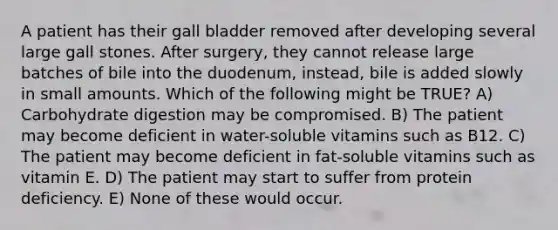 A patient has their gall bladder removed after developing several large gall stones. After surgery, they cannot release large batches of bile into the duodenum, instead, bile is added slowly in small amounts. Which of the following might be TRUE? A) Carbohydrate digestion may be compromised. B) The patient may become deficient in water-soluble vitamins such as B12. C) The patient may become deficient in fat-soluble vitamins such as vitamin E. D) The patient may start to suffer from protein deficiency. E) None of these would occur.