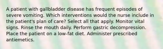 A patient with gallbladder disease has frequent episodes of severe vomiting. Which interventions would the nurse include in the patient's plan of care? Select all that apply. Monitor vital signs. Rinse the mouth daily. Perform gastric decompression. Place the patient on a low-fat diet. Administer prescribed antiemetics.