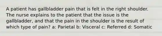 A patient has gallbladder pain that is felt in the right shoulder. The nurse explains to the patient that the issue is the gallbladder, and that the pain in the shoulder is the result of which type of pain? a: Parietal b: Visceral c: Referred d: Somatic