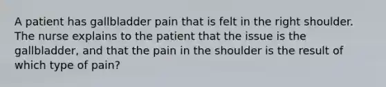 A patient has gallbladder pain that is felt in the right shoulder. The nurse explains to the patient that the issue is the gallbladder, and that the pain in the shoulder is the result of which type of pain?