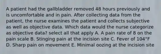 A patient had the gallbladder removed 48 hours previously and is uncomfortable and in pain. After collecting data from the patient, the nurse examines the patient and collects subjective as well as objective data. Which data would the nurse categorize as objective data? select all that apply A. A pain rate of 8 on the pain scale B. Stinging pain at the incision site C. Fever of 104°F D. Sharp pain on movement E. Minimal oozing at the incision site