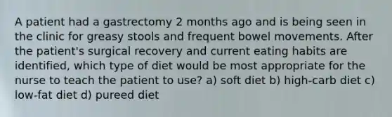 A patient had a gastrectomy 2 months ago and is being seen in the clinic for greasy stools and frequent bowel movements. After the patient's surgical recovery and current eating habits are identified, which type of diet would be most appropriate for the nurse to teach the patient to use? a) soft diet b) high-carb diet c) low-fat diet d) pureed diet