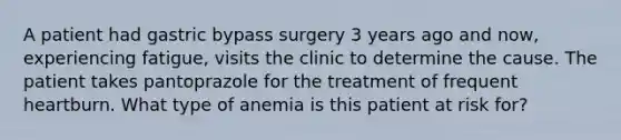 A patient had gastric bypass surgery 3 years ago and now, experiencing fatigue, visits the clinic to determine the cause. The patient takes pantoprazole for the treatment of frequent heartburn. What type of anemia is this patient at risk for?