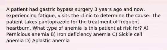 A patient had gastric bypass surgery 3 years ago and now, experiencing fatigue, visits the clinic to determine the cause. The patient takes pantoprazole for the treatment of frequent heartburn. What type of anemia is this patient at risk for? A) Pernicious anemia B) Iron deficiency anemia C) Sickle cell anemia D) Aplastic anemia