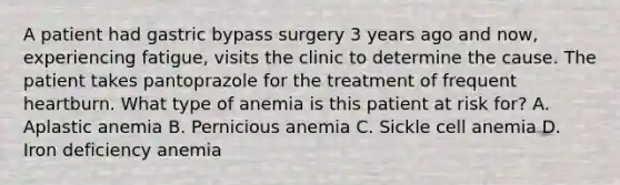 A patient had gastric bypass surgery 3 years ago and now, experiencing fatigue, visits the clinic to determine the cause. The patient takes pantoprazole for the treatment of frequent heartburn. What type of anemia is this patient at risk for? A. Aplastic anemia B. Pernicious anemia C. Sickle cell anemia D. Iron deficiency anemia