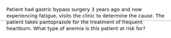 Patient had gastric bypass surgery 3 years ago and now experiencing fatigue, visits the clinic to determine the cause. The patient takes pantoprazole for the treatment of frequent heartburn. What type of anemia is this patient at risk for?