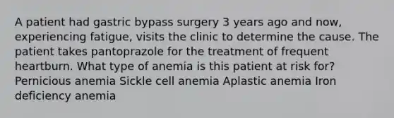 A patient had gastric bypass surgery 3 years ago and now, experiencing fatigue, visits the clinic to determine the cause. The patient takes pantoprazole for the treatment of frequent heartburn. What type of anemia is this patient at risk for? Pernicious anemia Sickle cell anemia Aplastic anemia Iron deficiency anemia