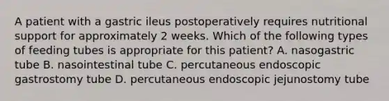 A patient with a gastric ileus postoperatively requires nutritional support for approximately 2 weeks. Which of the following types of feeding tubes is appropriate for this patient? A. nasogastric tube B. nasointestinal tube C. percutaneous endoscopic gastrostomy tube D. percutaneous endoscopic jejunostomy tube