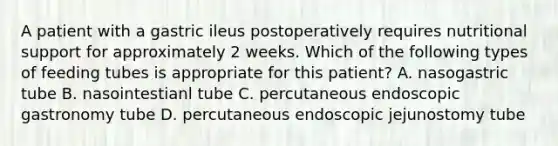 A patient with a gastric ileus postoperatively requires nutritional support for approximately 2 weeks. Which of the following types of feeding tubes is appropriate for this patient? A. nasogastric tube B. nasointestianl tube C. percutaneous endoscopic gastronomy tube D. percutaneous endoscopic jejunostomy tube