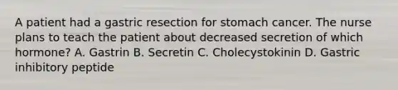 A patient had a gastric resection for stomach cancer. The nurse plans to teach the patient about decreased secretion of which hormone? A. Gastrin B. Secretin C. Cholecystokinin D. Gastric inhibitory peptide