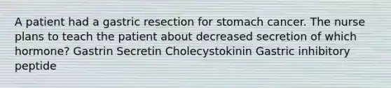 A patient had a gastric resection for stomach cancer. The nurse plans to teach the patient about decreased secretion of which hormone? Gastrin Secretin Cholecystokinin Gastric inhibitory peptide