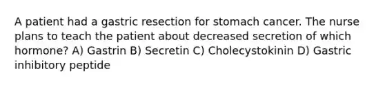 A patient had a gastric resection for stomach cancer. The nurse plans to teach the patient about decreased secretion of which hormone? A) Gastrin B) Secretin C) Cholecystokinin D) Gastric inhibitory peptide