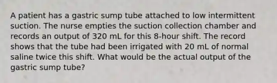 A patient has a gastric sump tube attached to low intermittent suction. The nurse empties the suction collection chamber and records an output of 320 mL for this 8-hour shift. The record shows that the tube had been irrigated with 20 mL of normal saline twice this shift. What would be the actual output of the gastric sump tube?