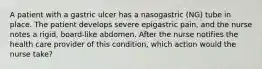 A patient with a gastric ulcer has a nasogastric (NG) tube in place. The patient develops severe epigastric pain, and the nurse notes a rigid, board-like abdomen. After the nurse notifies the health care provider of this condition, which action would the nurse take?