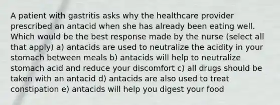 A patient with gastritis asks why the healthcare provider prescribed an antacid when she has already been eating well. Which would be the best response made by the nurse (select all that apply) a) antacids are used to neutralize the acidity in your stomach between meals b) antacids will help to neutralize stomach acid and reduce your discomfort c) all drugs should be taken with an antacid d) antacids are also used to treat constipation e) antacids will help you digest your food