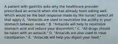 A patient with gastritis asks why the healthcare provider prescribed an antacid when she has already been eating well. Which would be the best response made by the nurse? (select all that apply A. "Antacids are used to neutralize the acidity in your stomach between meals." B. "Antacids will help to neutralize stomach acid and reduce your discomfort." C. "All drugs should be taken with an antacid." D. "Antacids are also used to treat constipation." E. "Antacids will help you digest your food."