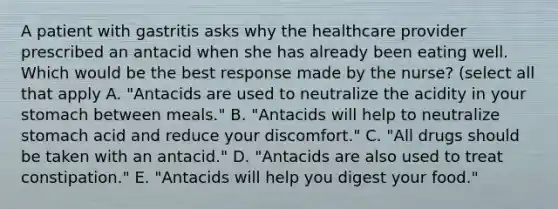 A patient with gastritis asks why the healthcare provider prescribed an antacid when she has already been eating well. Which would be the best response made by the nurse? (select all that apply A. "Antacids are used to neutralize the acidity in your stomach between meals." B. "Antacids will help to neutralize stomach acid and reduce your discomfort." C. "All drugs should be taken with an antacid." D. "Antacids are also used to treat constipation." E. "Antacids will help you digest your food."