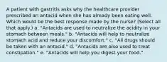 A patient with gastritis asks why the healthcare provider prescribed an antacid when she has already been eating well. Which would be the best response made by the nurse? (Select all that apply.) a. "Antacids are used to neutralize the acidity in your stomach between meals." b. "Antacids will help to neutralize stomach acid and reduce your discomfort." c. "All drugs should be taken with an antacid." d. "Antacids are also used to treat constipation." e. "Antacids will help you digest your food."