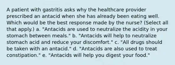 A patient with gastritis asks why the healthcare provider prescribed an antacid when she has already been eating well. Which would be the best response made by the nurse? (Select all that apply.) a. "Antacids are used to neutralize the acidity in your stomach between meals." b. "Antacids will help to neutralize stomach acid and reduce your discomfort." c. "All drugs should be taken with an antacid." d. "Antacids are also used to treat constipation." e. "Antacids will help you digest your food."