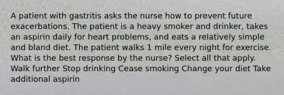 A patient with gastritis asks the nurse how to prevent future exacerbations. The patient is a heavy smoker and drinker, takes an aspirin daily for heart problems, and eats a relatively simple and bland diet. The patient walks 1 mile every night for exercise. What is the best response by the nurse? Select all that apply. Walk further Stop drinking Cease smoking Change your diet Take additional aspirin