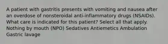 A patient with gastritis presents with vomiting and nausea after an overdose of nonsteroidal anti-inflammatory drugs (NSAIDs). What care is indicated for this patient? Select all that apply. Nothing by mouth (NPO) Sedatives Antiemetics Ambulation Gastric lavage