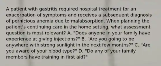 A patient with gastritis required hospital treatment for an exacerbation of symptoms and receives a subsequent diagnosis of pernicious anemia due to malabsorption. When planning the patient's continuing care in the home setting, what assessment question is most relevant? A. "Does anyone in your family have experience at giving injections?" B. "Are you going to be anywhere with strong sunlight in the next few months?" C. "Are you aware of your blood type?" D. "Do any of your family members have training in first aid?"