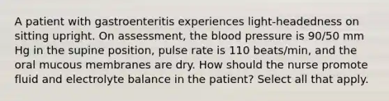 A patient with gastroenteritis experiences light-headedness on sitting upright. On assessment, the blood pressure is 90/50 mm Hg in the supine position, pulse rate is 110 beats/min, and the oral mucous membranes are dry. How should the nurse promote fluid and electrolyte balance in the patient? Select all that apply.