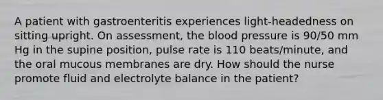 A patient with gastroenteritis experiences light-headedness on sitting upright. On assessment, the blood pressure is 90/50 mm Hg in the supine position, pulse rate is 110 beats/minute, and the oral mucous membranes are dry. How should the nurse promote fluid and electrolyte balance in the patient?