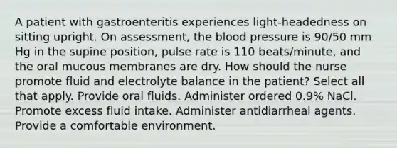 A patient with gastroenteritis experiences light-headedness on sitting upright. On assessment, the blood pressure is 90/50 mm Hg in the supine position, pulse rate is 110 beats/minute, and the oral mucous membranes are dry. How should the nurse promote fluid and electrolyte balance in the patient? Select all that apply. Provide oral fluids. Administer ordered 0.9% NaCl. Promote excess fluid intake. Administer antidiarrheal agents. Provide a comfortable environment.