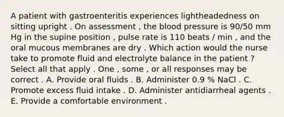 A patient with gastroenteritis experiences lightheadedness on sitting upright . On assessment , the blood pressure is 90/50 mm Hg in the supine position , pulse rate is 110 beats / min , and the oral mucous membranes are dry . Which action would the nurse take to promote fluid and electrolyte balance in the patient ? Select all that apply . One , some , or all responses may be correct . A. Provide oral fluids . B. Administer 0.9 % NaCl . C. Promote excess fluid intake . D. Administer antidiarrheal agents . E. Provide a comfortable environment .