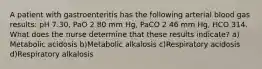 A patient with gastroenteritis has the following arterial blood gas results: pH 7.30, PaO 2 80 mm Hg, PaCO 2 46 mm Hg, HCO 314. What does the nurse determine that these results indicate? a) Metabolic acidosis b)Metabolic alkalosis c)Respiratory acidosis d)Respiratory alkalosis