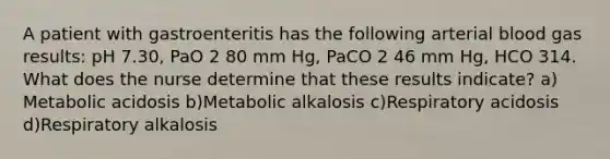 A patient with gastroenteritis has the following arterial blood gas results: pH 7.30, PaO 2 80 mm Hg, PaCO 2 46 mm Hg, HCO 314. What does the nurse determine that these results indicate? a) Metabolic acidosis b)Metabolic alkalosis c)Respiratory acidosis d)Respiratory alkalosis