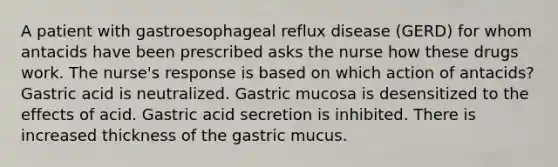 A patient with gastroesophageal reflux disease (GERD) for whom antacids have been prescribed asks the nurse how these drugs work. The nurse's response is based on which action of antacids? Gastric acid is neutralized. Gastric mucosa is desensitized to the effects of acid. Gastric acid secretion is inhibited. There is increased thickness of the gastric mucus.