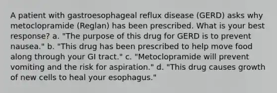 A patient with gastroesophageal reflux disease (GERD) asks why metoclopramide (Reglan) has been prescribed. What is your best response? a. "The purpose of this drug for GERD is to prevent nausea." b. "This drug has been prescribed to help move food along through your GI tract." c. "Metoclopramide will prevent vomiting and the risk for aspiration." d. "This drug causes growth of new cells to heal your esophagus."