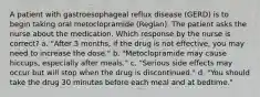 A patient with gastroesophageal reflux disease (GERD) is to begin taking oral metoclopramide (Reglan). The patient asks the nurse about the medication. Which response by the nurse is correct? a. "After 3 months, if the drug is not effective, you may need to increase the dose." b. "Metoclopramide may cause hiccups, especially after meals." c. "Serious side effects may occur but will stop when the drug is discontinued." d. "You should take the drug 30 minutes before each meal and at bedtime."