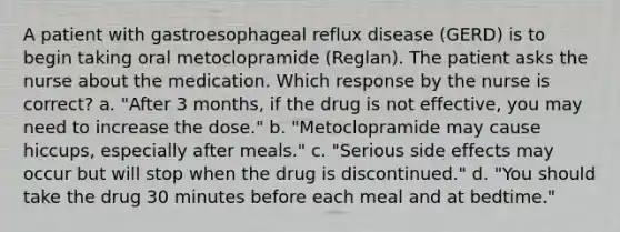 A patient with gastroesophageal reflux disease (GERD) is to begin taking oral metoclopramide (Reglan). The patient asks the nurse about the medication. Which response by the nurse is correct? a. "After 3 months, if the drug is not effective, you may need to increase the dose." b. "Metoclopramide may cause hiccups, especially after meals." c. "Serious side effects may occur but will stop when the drug is discontinued." d. "You should take the drug 30 minutes before each meal and at bedtime."