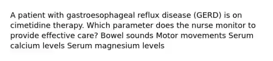 A patient with gastroesophageal reflux disease (GERD) is on cimetidine therapy. Which parameter does the nurse monitor to provide effective care? Bowel sounds Motor movements Serum calcium levels Serum magnesium levels